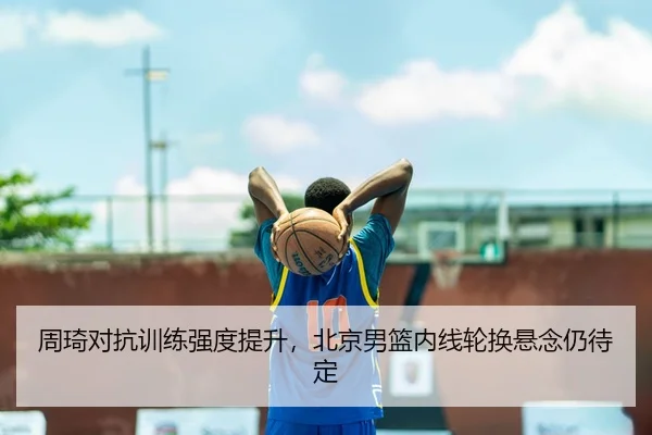 周琦对抗训练强度提升,北京男篮内线轮换悬念仍待定